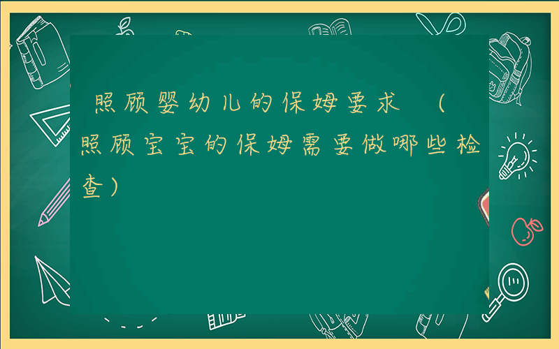 照顾婴幼儿的保姆要求 (照顾宝宝的保姆需要做哪些检查)